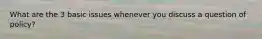 What are the 3 basic issues whenever you discuss a question of policy?