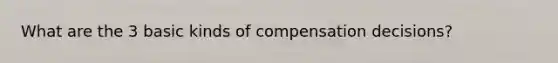 What are the 3 basic kinds of compensation decisions?