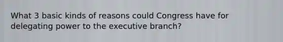 What 3 basic kinds of reasons could Congress have for delegating power to the executive branch?