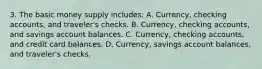 3. The basic money supply includes: A. Currency, checking accounts, and traveler's checks. B. Currency, checking accounts, and savings account balances. C. Currency, checking accounts, and credit card balances. D. Currency, savings account balances, and traveler's checks.