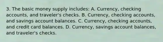 3. The basic money supply includes: A. Currency, checking accounts, and traveler's checks. B. Currency, checking accounts, and savings account balances. C. Currency, checking accounts, and credit card balances. D. Currency, savings account balances, and traveler's checks.