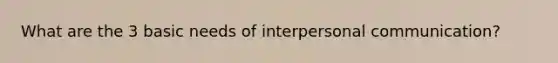 What are the 3 basic needs of interpersonal communication?