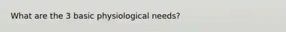 What are the 3 basic physiological needs?