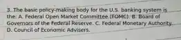 3. The basic policy-making body for the U.S. banking system is the: A. Federal Open Market Committee (FOMC). B. Board of Governors of the Federal Reserve. C. Federal Monetary Authority. D. Council of Economic Advisers.