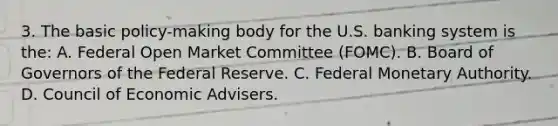 3. The basic policy-making body for the U.S. banking system is the: A. Federal Open Market Committee (FOMC). B. Board of Governors of the Federal Reserve. C. Federal Monetary Authority. D. Council of Economic Advisers.