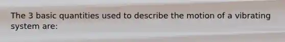 The 3 basic quantities used to describe the motion of a vibrating system are:
