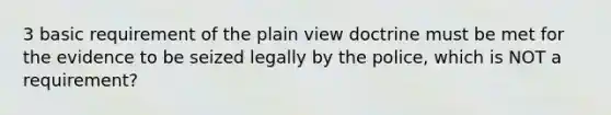 3 basic requirement of the plain view doctrine must be met for the evidence to be seized legally by the police, which is NOT a requirement?