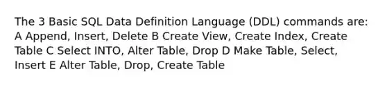 The 3 Basic SQL Data Definition Language (DDL) commands are: A Append, Insert, Delete B Create View, Create Index, Create Table C Select INTO, Alter Table, Drop D Make Table, Select, Insert E Alter Table, Drop, Create Table