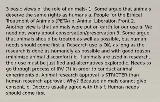 3 basic views of the role of animals- 1. Some argue that animals deserve the same rights as humans a. People for the Ethical Treatment of Animals (PETA) b. Animal Liberation Front 2. Another view is that animals were put on earth for our use a. We need not worry about conservation/preservation 3. Some argue that animals should be treated as well as possible, but human needs should come first a. Research use is OK, as long as the research is done as humanely as possible and with good reason (minimize animal discomfort) b. If animals are used in research, their use must be justified and alternatives explored c. Needs to go through process of IRV (?) in order to conduct animal experiments d. Animal research approval is STRICTER than human research approval. Why? Because animals cannot give consent. e. Doctors usually agree with this f. Human needs should come first