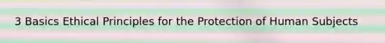 3 Basics Ethical Principles for the Protection of Human Subjects