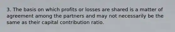 3. The basis on which profits or losses are shared is a matter of agreement among the partners and may not necessarily be the same as their capital contribution ratio.