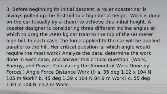 3. Before beginning its initial descent, a roller coaster car is always pulled up the first hill to a high initial height. Work is done on the car (usually by a chain) to achieve this initial height. A coaster designer is considering three different incline angles at which to drag the 2000-kg car train to the top of the 60-meter high hill. In each case, the force applied to the car will be applied parallel to the hill. Her critical question is: which angle would require the most work? Analyze the data, determine the work done in each case, and answer this critical question. (Work, Energy, and Power: Calculating the Amount of Work Done by Forces ) Angle Force Distance Work (J) a. 35 deg 1.12 x 104 N 105 m Work? b. 45 deg 1.39 x 104 N 84.9 m Work? c. 55 deg 1.61 x 104 N 73.2 m Work: