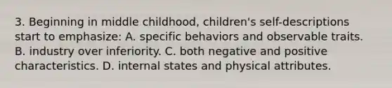 3. Beginning in middle childhood, children's self-descriptions start to emphasize: A. specific behaviors and observable traits. B. industry over inferiority. C. both negative and positive characteristics. D. internal states and physical attributes.