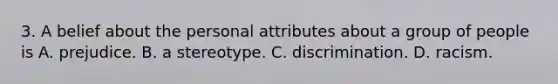 3. A belief about the personal attributes about a group of people is A. prejudice. B. a stereotype. C. discrimination. D. racism.