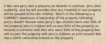 3 Ben and Jerry own a property as tenants in common. Jerry dies suddenly, and his will provides that any interests in real property will be passed to his two children. Which of the following is a CORRECT statement of ownership of the property following Jerry's death? Review Later Jerry's two children each own 50% of the property Jerry's children will co-own 50% of the property as tenants in common with Ben who owns 50% of the property Ben will co-own the property with Jerry's children as joint tenants Ben has a 100% ownership interest in the property