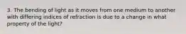 3. The bending of light as it moves from one medium to another with differing indices of refraction is due to a change in what property of the light?