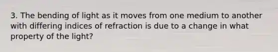 3. The bending of light as it moves from one medium to another with differing indices of refraction is due to a change in what property of the light?