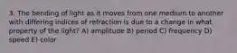 3. The bending of light as it moves from one medium to another with differing indices of refraction is due to a change in what property of the light? A) amplitude B) period C) frequency D) speed E) color