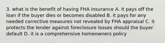 3. what is the benefit of having FHA insurance A. it pays off the loan if the buyer dies or becomes disabled B. it pays for any needed corrective measures not revealed by FHA appraisal C. it protects the lender against foreclosure losses should the buyer default D. it is a comprehensive homeowners policy