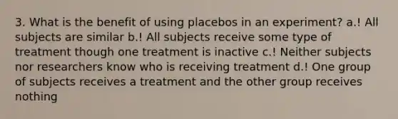 3. What is the benefit of using placebos in an experiment? a.! All subjects are similar b.! All subjects receive some type of treatment though one treatment is inactive c.! Neither subjects nor researchers know who is receiving treatment d.! One group of subjects receives a treatment and the other group receives nothing