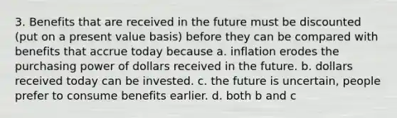 3. Benefits that are received in the future must be discounted (put on a present value basis) before they can be compared with benefits that accrue today because a. inflation erodes the purchasing power of dollars received in the future. b. dollars received today can be invested. c. the future is uncertain, people prefer to consume benefits earlier. d. both b and c