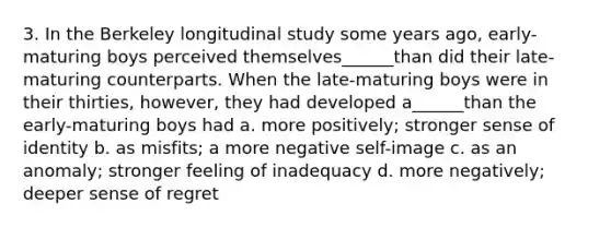 3. In the Berkeley longitudinal study some years ago, early-maturing boys perceived themselves______than did their late-maturing counterparts. When the late-maturing boys were in their thirties, however, they had developed a______than the early-maturing boys had a. more positively; stronger sense of identity b. as misfits; a more negative self-image c. as an anomaly; stronger feeling of inadequacy d. more negatively; deeper sense of regret