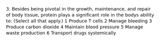 3. Besides being pivotal in the growth, maintenance, and repair of body tissue, protein plays a significant role in the bodys ability to: (Select all that apply.) 1 Produce T cells 2 Manage bleeding 3 Produce carbon dioxide 4 Maintain blood pressure 5 Manage waste production 6 Transport drugs systemically