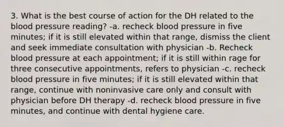 3. What is the best course of action for the DH related to the blood pressure reading? -a. recheck blood pressure in five minutes; if it is still elevated within that range, dismiss the client and seek immediate consultation with physician -b. Recheck blood pressure at each appointment; if it is still within rage for three consecutive appointments, refers to physician -c. recheck blood pressure in five minutes; if it is still elevated within that range, continue with noninvasive care only and consult with physician before DH therapy -d. recheck blood pressure in five minutes, and continue with dental hygiene care.