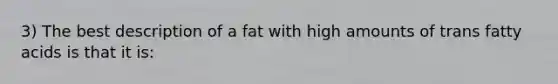 3) The best description of a fat with high amounts of trans fatty acids is that it is: