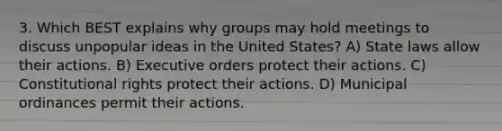 3. Which BEST explains why groups may hold meetings to discuss unpopular ideas in the United States? A) State laws allow their actions. B) Executive orders protect their actions. C) Constitutional rights protect their actions. D) Municipal ordinances permit their actions.