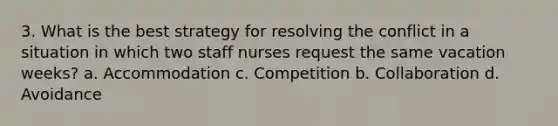 3. What is the best strategy for resolving the conflict in a situation in which two staff nurses request the same vacation weeks? a. Accommodation c. Competition b. Collaboration d. Avoidance