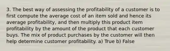 3. The best way of assessing the profitability of a customer is to first compute the average cost of an item sold and hence its average profitability, and then multiply this product item profitability by the amount of the product that each customer buys. The mix of product purchases by the customer will then help determine customer profitability. a) True b) False