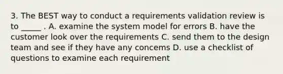 3. The BEST way to conduct a requirements validation review is to _____ . A. examine the system model for errors B. have the customer look over the requirements C. send them to the design team and see if they have any concems D. use a checklist of questions to examine each requirement