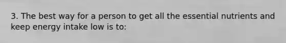 3. The best way for a person to get all the essential nutrients and keep energy intake low is to: