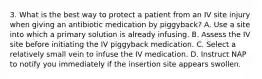 3. What is the best way to protect a patient from an IV site injury when giving an antibiotic medication by piggyback? A. Use a site into which a primary solution is already infusing. B. Assess the IV site before initiating the IV piggyback medication. C. Select a relatively small vein to infuse the IV medication. D. Instruct NAP to notify you immediately if the insertion site appears swollen.