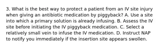 3. What is the best way to protect a patient from an IV site injury when giving an antibiotic medication by piggyback? A. Use a site into which a primary solution is already infusing. B. Assess the IV site before initiating the IV piggyback medication. C. Select a relatively small vein to infuse the IV medication. D. Instruct NAP to notify you immediately if the insertion site appears swollen.