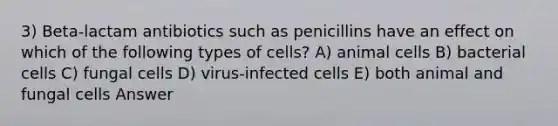 3) Beta-lactam antibiotics such as penicillins have an effect on which of the following types of cells? A) animal cells B) bacterial cells C) fungal cells D) virus-infected cells E) both animal and fungal cells Answer