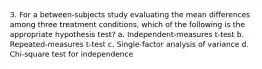 3. For a between-subjects study evaluating the mean differences among three treatment conditions, which of the following is the appropriate hypothesis test? a. Independent-measures t-test b. Repeated-measures t-test c. Single-factor analysis of variance d. Chi-square test for independence