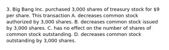 3. Big Bang Inc. purchased 3,000 shares of treasury stock for 9 per share. This transaction A. decreases common stock authorized by 3,000 shares. B. decreases common stock issued by 3,000 shares. C. has no effect on the number of shares of common stock outstanding. D. decreases common stock outstanding by 3,000 shares.