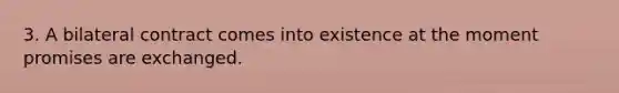 3. A bilateral contract comes into existence at the moment promises are exchanged.