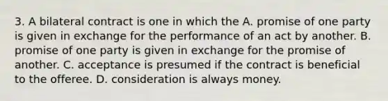 3. A bilateral contract is one in which the A. promise of one party is given in exchange for the performance of an act by another. B. promise of one party is given in exchange for the promise of another. C. acceptance is presumed if the contract is beneficial to the offeree. D. consideration is always money.