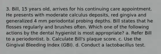 3. Bill, 15 years old, arrives for his continuing care appointment. He presents with moderate calculus deposits, red gingiva and generalized 4 mm periodontal probing depths. Bill states that he flosses regularly and brushes often. Which one of the following actions by the dental hygienist is most appropriate? a. Refer Bill to a periodontist. b. Calculate Bill's plaque score. c. Use the Gingival Bleeding Index (GBI). d. Conduct a lactobacillus test.