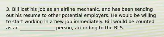 3. Bill lost his job as an airline mechanic, and has been sending out his resume to other potential employers. He would be willing to start working in a new job immediately. Bill would be counted as an _______________ person, according to the BLS.