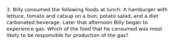 3. Billy consumed the following foods at lunch: A hamburger with lettuce, tomato and catsup on a bun; potato salad, and a diet carbonated beverage. Later that afternoon Billy began to experience gas. Which of the food that he consumed was most likely to be responsible for production of the gas?