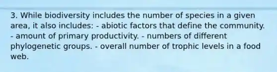 3. While biodiversity includes the number of species in a given area, it also includes: - abiotic factors that define the community. - amount of primary productivity. - numbers of different phylogenetic groups. - overall number of trophic levels in a food web.