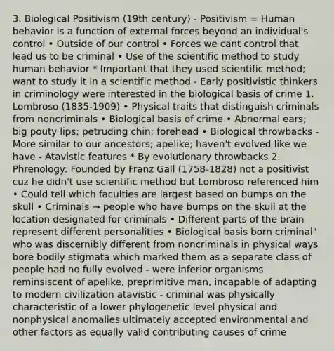 3. Biological Positivism (19th century) - Positivism = Human behavior is a function of external forces beyond an individual's control • Outside of our control • Forces we cant control that lead us to be criminal • Use of the scientific method to study human behavior * Important that they used scientific method; want to study it in a scientific method - Early positivistic thinkers in criminology were interested in the biological basis of crime 1. Lombroso (1835-1909) • Physical traits that distinguish criminals from noncriminals • Biological basis of crime • Abnormal ears; big pouty lips; petruding chin; forehead • Biological throwbacks - More similar to our ancestors; apelike; haven't evolved like we have - Atavistic features * By evolutionary throwbacks 2. Phrenology: Founded by Franz Gall (1758-1828) not a positivist cuz he didn't use scientific method but Lombroso referenced him • Could tell which faculties are largest based on bumps on the skull • Criminals → people who have bumps on the skull at the location designated for criminals • Different parts of the brain represent different personalities • Biological basis born criminal" who was discernibly different from noncriminals in physical ways bore bodily stigmata which marked them as a separate class of people had no fully evolved - were inferior organisms reminsiscent of apelike, preprimitive man, incapable of adapting to modern civilization atavistic - criminal was physically characteristic of a lower phylogenetic level physical and nonphysical anomalies ultimately accepted environmental and other factors as equally valid contributing causes of crime