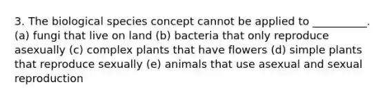 3. The biological species concept cannot be applied to __________. (a) fungi that live on land (b) bacteria that only reproduce asexually (c) complex plants that have flowers (d) simple plants that reproduce sexually (e) animals that use asexual and sexual reproduction