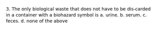 3. The only biological waste that does not have to be dis-carded in a container with a biohazard symbol is a. urine. b. serum. c. feces. d. none of the above