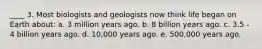 ____ 3. Most biologists and geologists now think life began on Earth about: a. 3 million years ago. b. 8 billion years ago. c. 3.5 - 4 billion years ago. d. 10,000 years ago. e. 500,000 years ago.