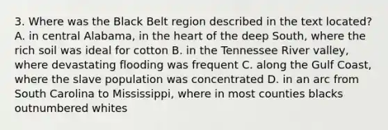 3. Where was the Black Belt region described in the text located? A. in central Alabama, in the heart of the deep South, where the rich soil was ideal for cotton B. in the Tennessee River valley, where devastating flooding was frequent C. along the Gulf Coast, where the slave population was concentrated D. in an arc from South Carolina to Mississippi, where in most counties blacks outnumbered whites